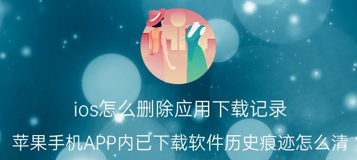 ios怎么删除应用下载记录 苹果手机APP内已下载软件历史痕迹怎么清？